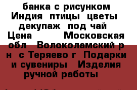 банка с рисунком Индия, птицы, цветы, декупаж, под чай › Цена ­ 200 - Московская обл., Волоколамский р-н, с.Теряево г. Подарки и сувениры » Изделия ручной работы   